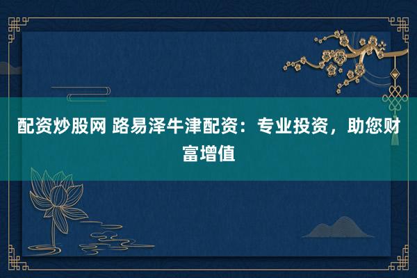 配资炒股网 路易泽牛津配资：专业投资，助您财富增值