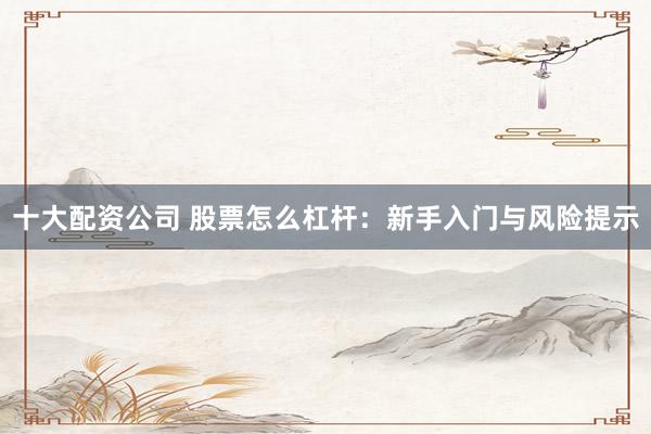 十大配资公司 股票怎么杠杆：新手入门与风险提示