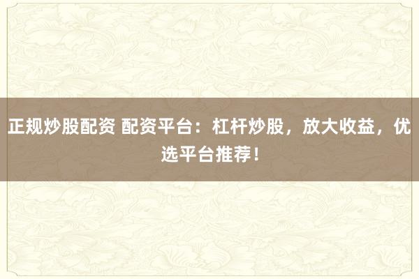 正规炒股配资 配资平台：杠杆炒股，放大收益，优选平台推荐！