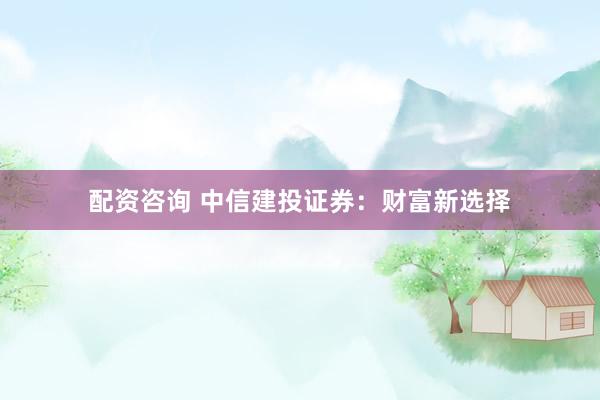 配资咨询 中信建投证券：财富新选择