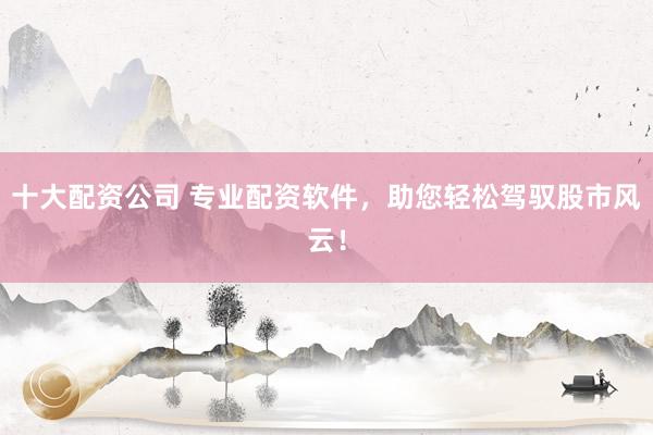 十大配资公司 专业配资软件，助您轻松驾驭股市风云！