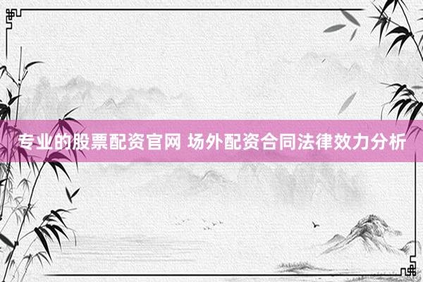 专业的股票配资官网 场外配资合同法律效力分析