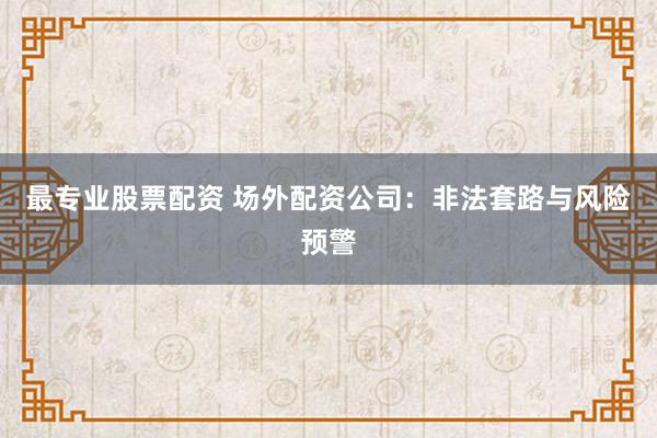 最专业股票配资 场外配资公司：非法套路与风险预警
