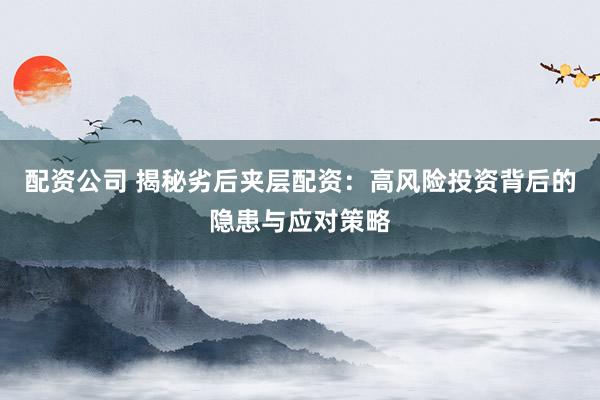 配资公司 揭秘劣后夹层配资：高风险投资背后的隐患与应对策略