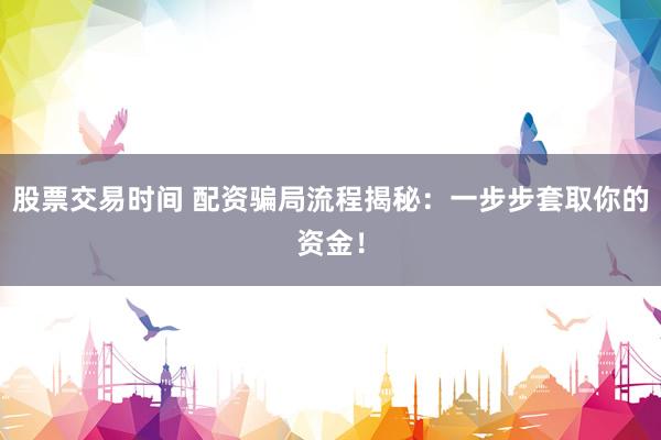 股票交易时间 配资骗局流程揭秘：一步步套取你的资金！