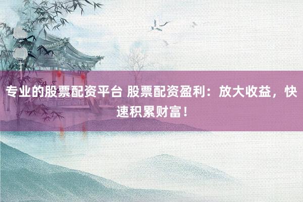专业的股票配资平台 股票配资盈利：放大收益，快速积累财富！