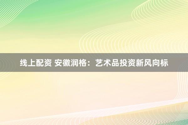 线上配资 安徽润格：艺术品投资新风向标